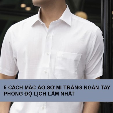 5 cách măc áo sơ mi trắng ngắn tay nam phong độ lịch lãm nhất 